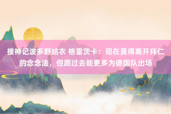 搜神记波多野结衣 格雷茨卡：现在莫得离开拜仁的念念法，但愿过去能更多为德国队出场