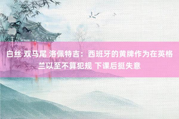 白丝 双马尾 洛佩特吉：西班牙的黄牌作为在英格兰以至不算犯规 下课后挺失意