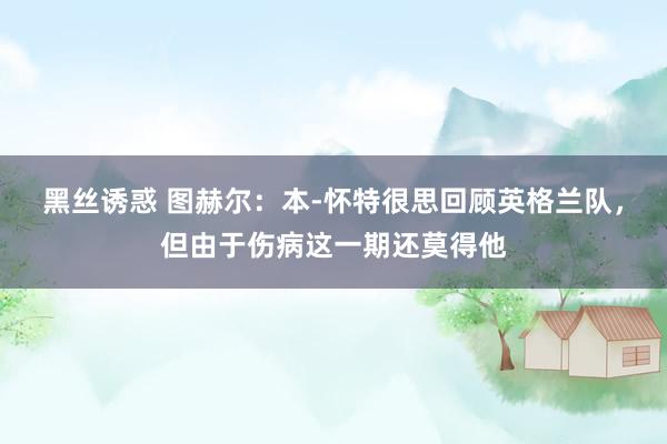 黑丝诱惑 图赫尔：本-怀特很思回顾英格兰队，但由于伤病这一期还莫得他