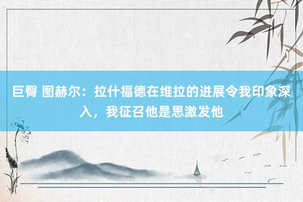 巨臀 图赫尔：拉什福德在维拉的进展令我印象深入，我征召他是思激发他