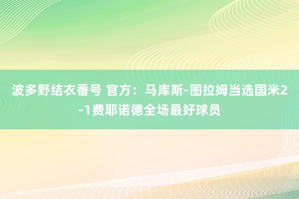 波多野结衣番号 官方：马库斯-图拉姆当选国米2-1费耶诺德全场最好球员