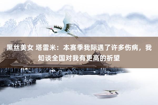 黑丝美女 塔雷米：本赛季我际遇了许多伤病，我知谈全国对我有更高的祈望