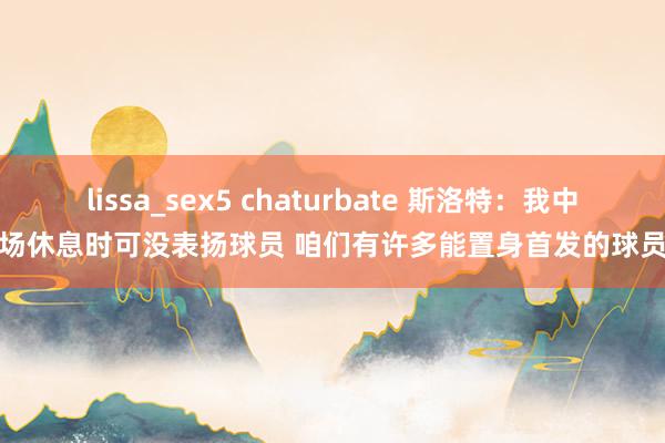 lissa_sex5 chaturbate 斯洛特：我中场休息时可没表扬球员 咱们有许多能置身首发的球员