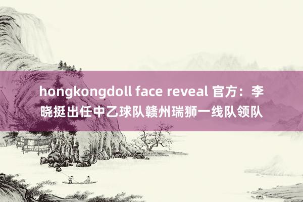 hongkongdoll face reveal 官方：李晓挺出任中乙球队赣州瑞狮一线队领队