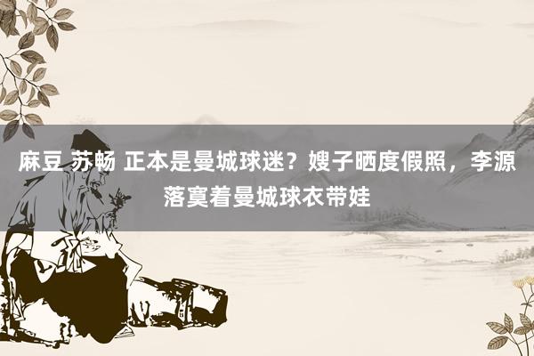 麻豆 苏畅 正本是曼城球迷？嫂子晒度假照，李源落寞着曼城球衣带娃