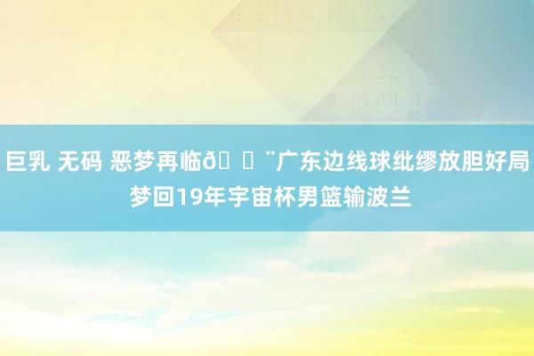 巨乳 无码 恶梦再临😨广东边线球纰缪放胆好局 梦回19年宇宙杯男篮输波兰