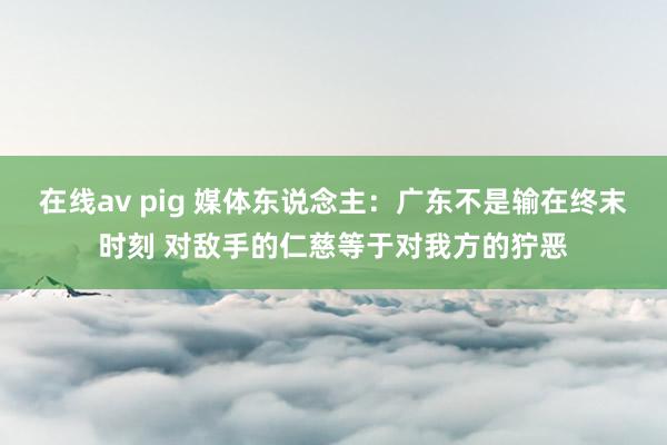 在线av pig 媒体东说念主：广东不是输在终末时刻 对敌手的仁慈等于对我方的狞恶