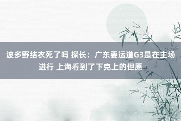 波多野结衣死了吗 探长：广东要运道G3是在主场进行 上海看到了下克上的但愿
