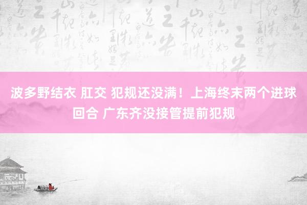 波多野结衣 肛交 犯规还没满！上海终末两个进球回合 广东齐没接管提前犯规