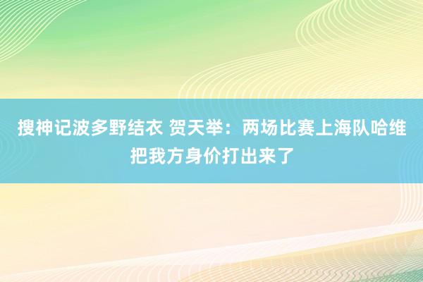 搜神记波多野结衣 贺天举：两场比赛上海队哈维把我方身价打出来了