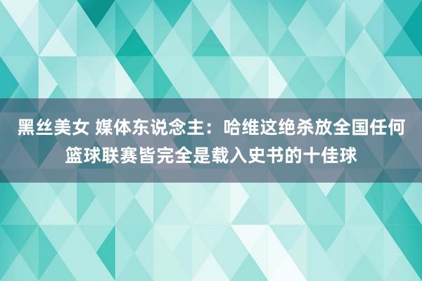黑丝美女 媒体东说念主：哈维这绝杀放全国任何篮球联赛皆完全是载入史书的十佳球