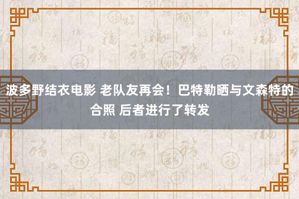 波多野结衣电影 老队友再会！巴特勒晒与文森特的合照 后者进行了转发