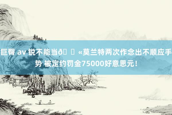 巨臀 av 锐不能当🔫莫兰特两次作念出不顺应手势 被定约罚金75000好意思元！