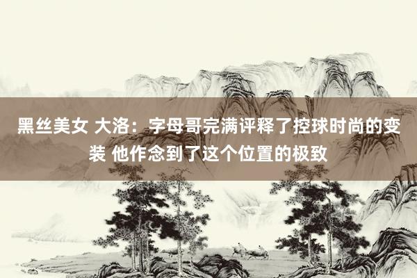 黑丝美女 大洛：字母哥完满评释了控球时尚的变装 他作念到了这个位置的极致