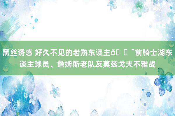黑丝诱惑 好久不见的老熟东谈主😯前骑士湖东谈主球员、詹姆斯老队友莫兹戈夫不雅战