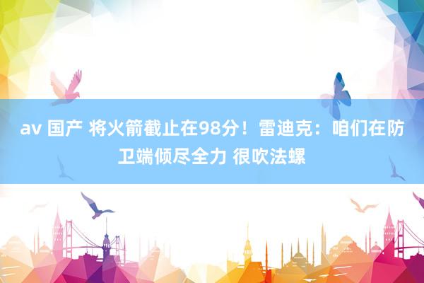 av 国产 将火箭截止在98分！雷迪克：咱们在防卫端倾尽全力 很吹法螺