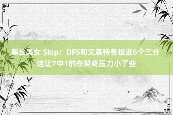 黑丝美女 Skip：DFS和文森特各投进6个三分 这让7中1的东契奇压力小了些