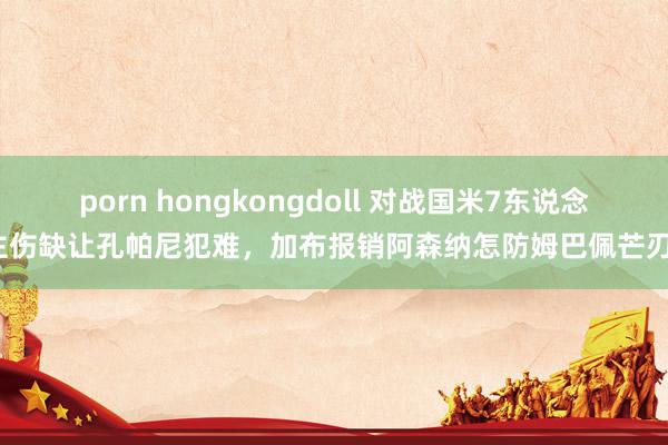 porn hongkongdoll 对战国米7东说念主伤缺让孔帕尼犯难，加布报销阿森纳怎防姆巴佩芒刃？