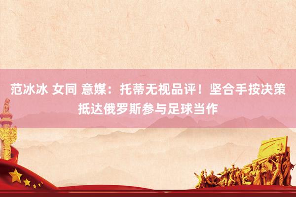 范冰冰 女同 意媒：托蒂无视品评！坚合手按决策抵达俄罗斯参与足球当作
