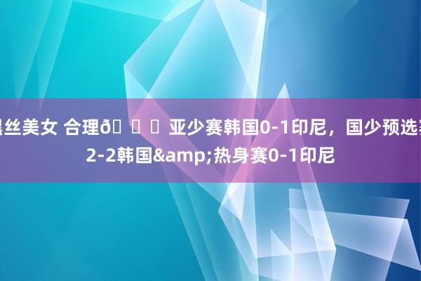 黑丝美女 合理😂亚少赛韩国0-1印尼，国少预选赛2-2韩国&热身赛0-1印尼