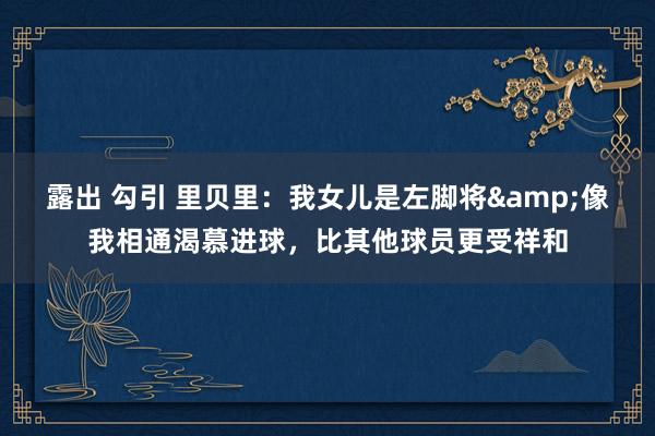 露出 勾引 里贝里：我女儿是左脚将&像我相通渴慕进球，比其他球员更受祥和