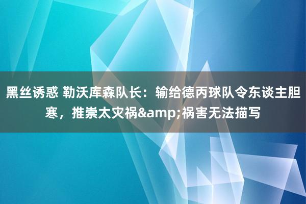 黑丝诱惑 勒沃库森队长：输给德丙球队令东谈主胆寒，推崇太灾祸&祸害无法描写