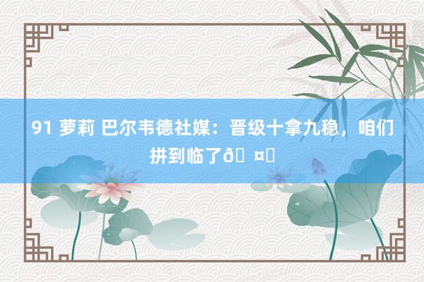 91 萝莉 巴尔韦德社媒：晋级十拿九稳，咱们拼到临了🤍
